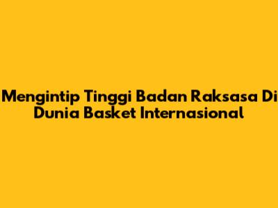Mengintip Tinggi Badan Raksasa Di Dunia Basket Internasional