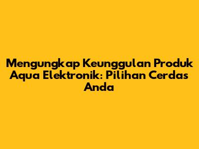 Mengungkap Keunggulan Produk Aqua Elektronik: Pilihan Cerdas Anda