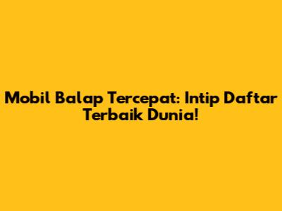 Mobil Balap Tercepat: Intip Daftar Terbaik Dunia!