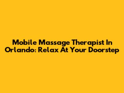 Mobile Massage Therapist In Orlando: Relax At Your Doorstep