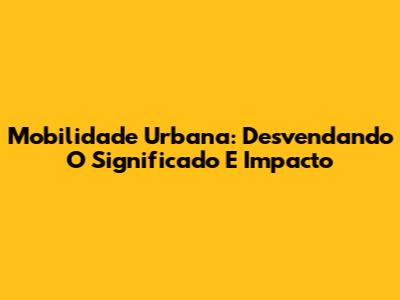 Mobilidade Urbana: Desvendando O Significado E Impacto