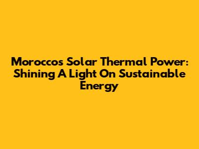Morocco's Solar Thermal Power: Shining A Light On Sustainable Energy