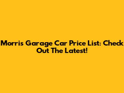 Morris Garage Car Price List: Check Out The Latest!
