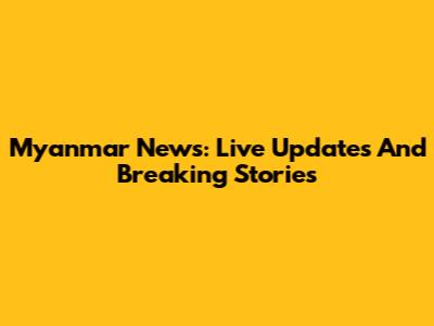 Myanmar News: Live Updates And Breaking Stories
