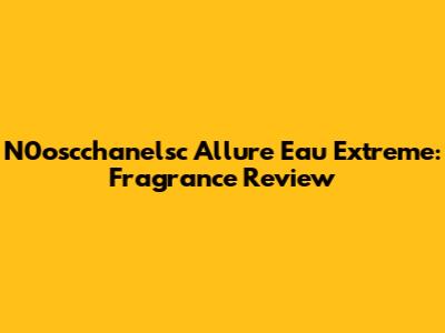 N0oscchanelsc Allure Eau Extreme: Fragrance Review