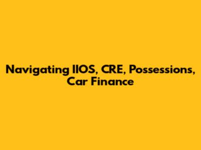 Navigating IIOS, CRE, Possessions, Car Finance