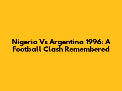 Nigeria Vs Argentina 1996: A Football Clash Remembered