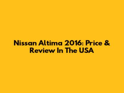 Nissan Altima 2016: Price & Review In The USA