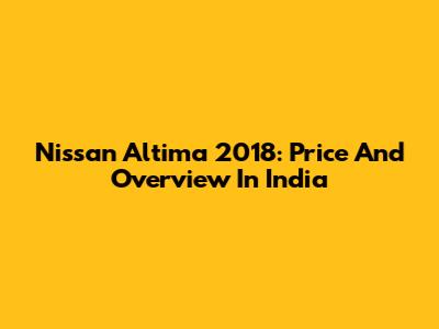 Nissan Altima 2018: Price And Overview In India