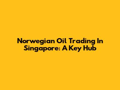 Norwegian Oil Trading In Singapore: A Key Hub