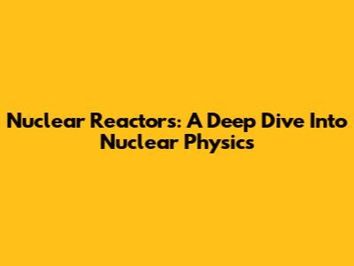 Nuclear Reactors: A Deep Dive Into Nuclear Physics