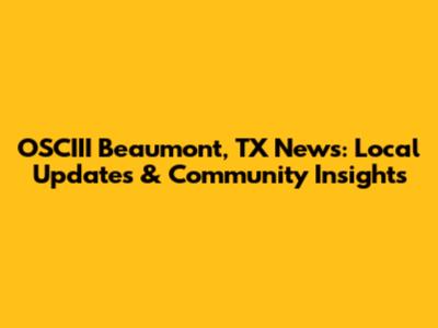 OSCIII Beaumont, TX News: Local Updates & Community Insights