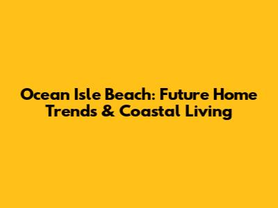 Ocean Isle Beach: Future Home Trends & Coastal Living