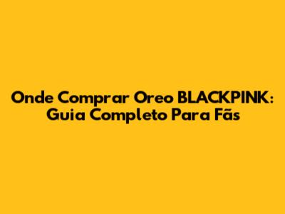Onde Comprar Oreo BLACKPINK: Guia Completo Para Fãs