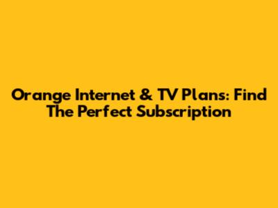 Orange Internet & TV Plans: Find The Perfect Subscription