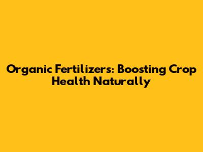 Organic Fertilizers: Boosting Crop Health Naturally