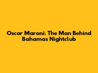Oscar Maroni: The Man Behind Bahamas Nightclub