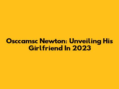 Osccamsc Newton: Unveiling His Girlfriend In 2023