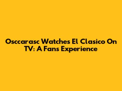 Osccarasc Watches El Clasico On TV: A Fan's Experience