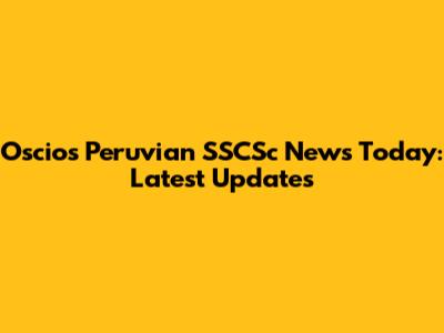 Oscios Peruvian SSCSc News Today: Latest Updates