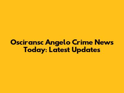 Osciransc Angelo Crime News Today: Latest Updates