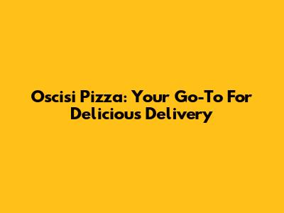 Oscisi Pizza: Your Go-To For Delicious Delivery