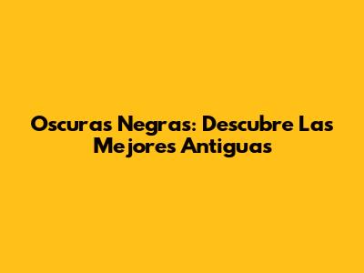 Oscuras Negras: Descubre Las Mejores Antiguas