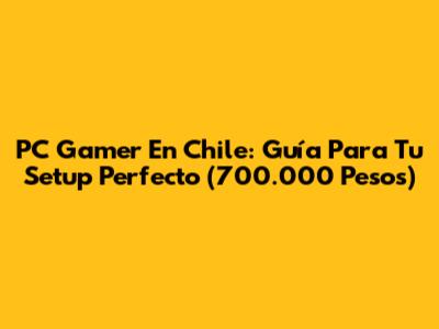 PC Gamer En Chile: Guía Para Tu Setup Perfecto (700.000 Pesos)