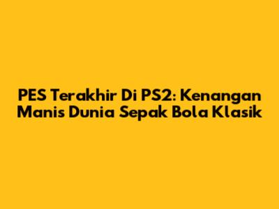 PES Terakhir Di PS2: Kenangan Manis Dunia Sepak Bola Klasik