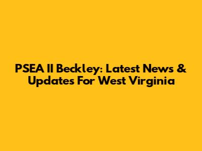 PSEA II Beckley: Latest News & Updates For West Virginia