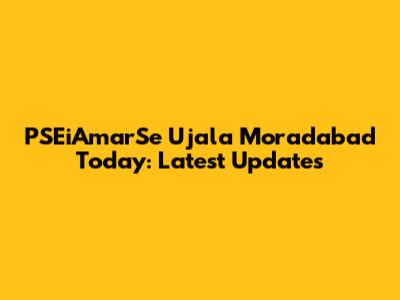 PSEiAmarSe Ujala Moradabad Today: Latest Updates