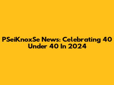 PSeiKnoxSe News: Celebrating 40 Under 40 In 2024
