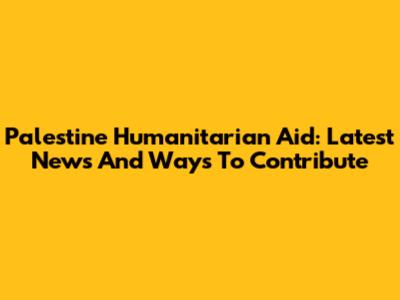 Palestine Humanitarian Aid: Latest News And Ways To Contribute