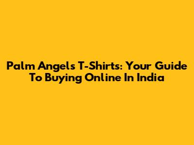 Palm Angels T-Shirts: Your Guide To Buying Online In India