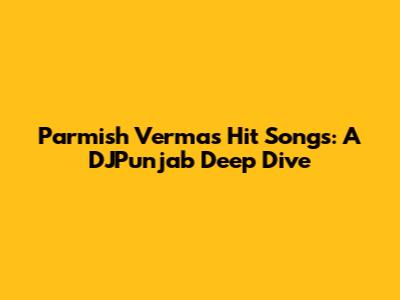 Parmish Verma's Hit Songs: A DJPunjab Deep Dive