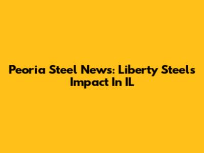 Peoria Steel News: Liberty Steel's Impact In IL