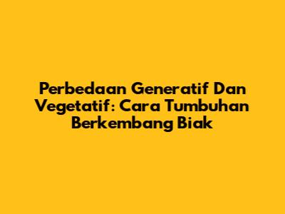 Perbedaan Generatif Dan Vegetatif: Cara Tumbuhan Berkembang Biak