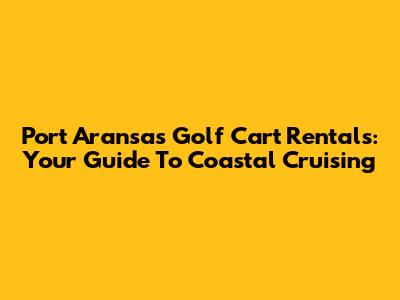 Port Aransas Golf Cart Rentals: Your Guide To Coastal Cruising