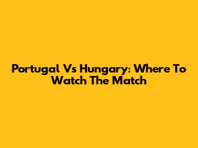 Portugal Vs Hungary: Where To Watch The Match