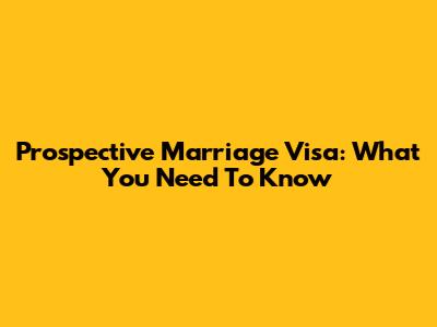 Prospective Marriage Visa: What You Need To Know