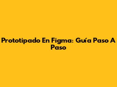 Prototipado En Figma: Guía Paso A Paso