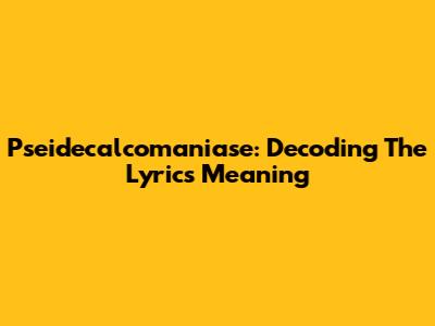 Pseidecalcomaniase: Decoding The Lyrics Meaning