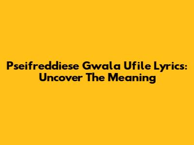 Pseifreddiese Gwala Ufile Lyrics: Uncover The Meaning