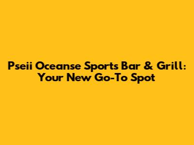 Pseii Oceanse Sports Bar & Grill: Your New Go-To Spot