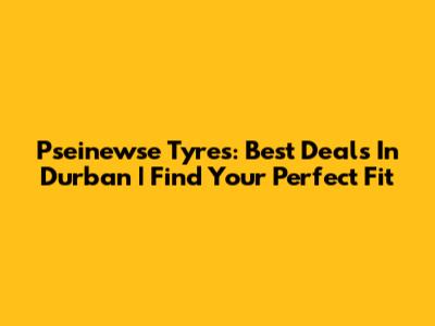 Pseinewse Tyres: Best Deals In Durban | Find Your Perfect Fit