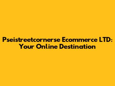 Pseistreetcornerse Ecommerce LTD: Your Online Destination