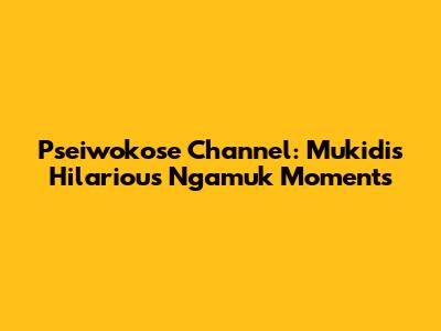 Pseiwokose Channel: Mukidi's Hilarious Ngamuk Moments