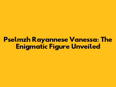 Pselmzh Rayannese Vanessa: The Enigmatic Figure Unveiled