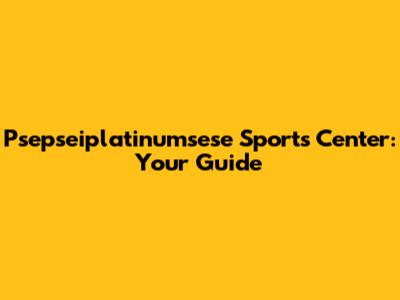 Psepseiplatinumsese Sports Center: Your Guide