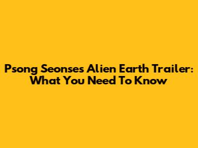 Psong Seonse's Alien Earth Trailer: What You Need To Know